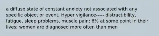 a diffuse state of constant anxiety not associated with any specific object or event; Hyper vigilance----- distractibility, fatigue, sleep problems, muscle pain; 6% at some point in their lives; women are diagnosed more often than men