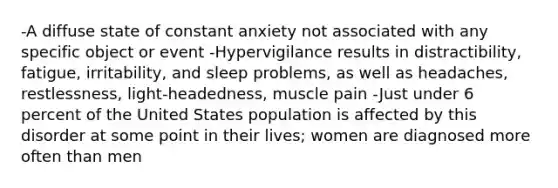 -A diffuse state of constant anxiety not associated with any specific object or event -Hypervigilance results in distractibility, fatigue, irritability, and sleep problems, as well as headaches, restlessness, light-headedness, muscle pain -Just under 6 percent of the United States population is affected by this disorder at some point in their lives; women are diagnosed more often than men