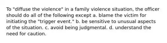 To "diffuse the violence" in a family violence situation, the officer should do all of the following except a. blame the victim for initiating the "trigger event." b. be sensitive to unusual aspects of the situation. c. avoid being judgmental. d. understand the need for caution.