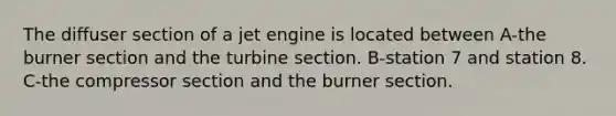 The diffuser section of a jet engine is located between A-the burner section and the turbine section. B-station 7 and station 8. C-the compressor section and the burner section.