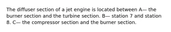 The diffuser section of a jet engine is located between A— the burner section and the turbine section. B— station 7 and station 8. C— the compressor section and the burner section.