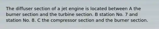 The diffuser section of a jet engine is located between A the burner section and the turbine section. B station No. 7 and station No. 8. C the compressor section and the burner section.