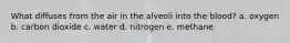 What diffuses from the air in the alveoli into the blood? a. oxygen b. carbon dioxide c. water d. nitrogen e. methane