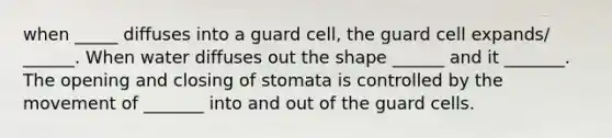 when _____ diffuses into a guard cell, the guard cell expands/ ______. When water diffuses out the shape ______ and it _______. The opening and closing of stomata is controlled by the movement of _______ into and out of the guard cells.