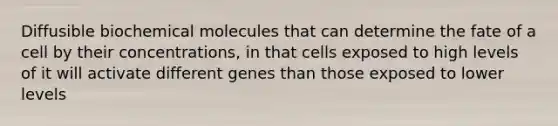 Diffusible biochemical molecules that can determine the fate of a cell by their concentrations, in that cells exposed to high levels of it will activate different genes than those exposed to lower levels