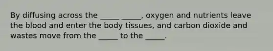 By diffusing across the _____ _____, oxygen and nutrients leave the blood and enter the body tissues, and carbon dioxide and wastes move from the _____ to the _____.