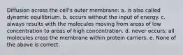 Diffusion across the cell's outer membrane: a. is also called dynamic equilibrium. b. occurs without the input of energy. c. always results with the molecules moving from areas of low concentration to areas of high concentration. d. never occurs; all molecules cross the membrane within protein carriers. e. None of the above is correct.