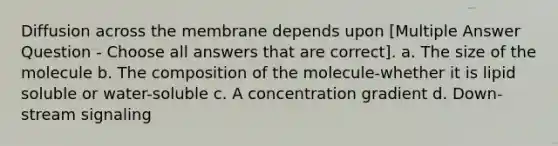 Diffusion across the membrane depends upon [Multiple Answer Question - Choose all answers that are correct]. a. The size of the molecule b. The composition of the molecule-whether it is lipid soluble or water-soluble c. A concentration gradient d. Down-stream signaling