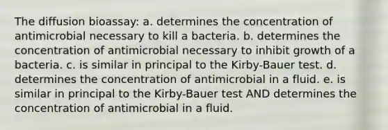 The diffusion bioassay: a. determines the concentration of antimicrobial necessary to kill a bacteria. b. determines the concentration of antimicrobial necessary to inhibit growth of a bacteria. c. is similar in principal to the Kirby-Bauer test. d. determines the concentration of antimicrobial in a fluid. e. is similar in principal to the Kirby-Bauer test AND determines the concentration of antimicrobial in a fluid.