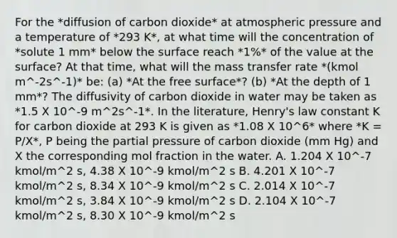 For the *diffusion of carbon dioxide* at atmospheric pressure and a temperature of *293 K*, at what time will the concentration of *solute 1 mm* below the surface reach *1%* of the value at the surface? At that time, what will the mass transfer rate *(kmol m^-2s^-1)* be: (a) *At the free surface*? (b) *At the depth of 1 mm*? The diffusivity of carbon dioxide in water may be taken as *1.5 X 10^-9 m^2s^-1*. In the literature, Henry's law constant K for carbon dioxide at 293 K is given as *1.08 X 10^6* where *K = P/X*, P being the partial pressure of carbon dioxide (mm Hg) and X the corresponding mol fraction in the water. A. 1.204 X 10^-7 kmol/m^2 s, 4.38 X 10^-9 kmol/m^2 s B. 4.201 X 10^-7 kmol/m^2 s, 8.34 X 10^-9 kmol/m^2 s C. 2.014 X 10^-7 kmol/m^2 s, 3.84 X 10^-9 kmol/m^2 s D. 2.104 X 10^-7 kmol/m^2 s, 8.30 X 10^-9 kmol/m^2 s