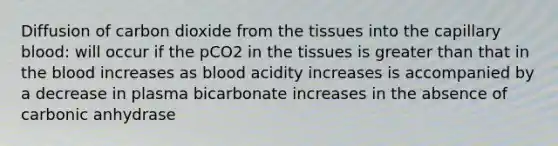 Diffusion of carbon dioxide from the tissues into the capillary blood: will occur if the pCO2 in the tissues is greater than that in the blood increases as blood acidity increases is accompanied by a decrease in plasma bicarbonate increases in the absence of carbonic anhydrase