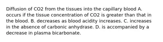 Diffusion of CO2 from the tissues into the capillary blood A. occurs if the tissue concentration of CO2 is greater than that in the blood. B. decreases as blood acidity increases. C. increases in the absence of carbonic anhydrase. D. is accompanied by a decrease in plasma bicarbonate.