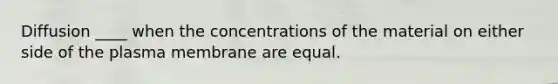 Diffusion ____ when the concentrations of the material on either side of the plasma membrane are equal.