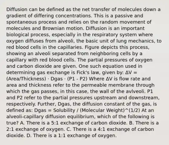 Diffusion can be defined as the net transfer of molecules down a gradient of differing concentrations. This is a passive and spontaneous process and relies on the random movement of molecules and Brownian motion. Diffusion is an important biological process, especially in the respiratory system where oxygen diffuses from alveoli, the basic unit of lung mechanics, to red blood cells in the capillaries. Figure depicts this process, showing an alveoli separated from neighboring cells by a capillary with red blood cells. The partial pressures of oxygen and carbon dioxide are given. One such equation used in determining gas exchange is Fick's law, given by: ΔV = (Area/Thickness) · Dgas · (P1 - P2) Where ΔV is flow rate and area and thickness refer to the permeable membrane through which the gas passes, in this case, the wall of the avlveoli. P1 and P2 refer to the partial pressures upstream and downstream, respectively. Further, Dgas, the diffusion constant of the gas, is defined as: Dgas = Solubility / (Molecular Weight)^(1/2) At an alveoli-capillary diffusion equilibrium, which of the following is true? A. There is a 5:1 exchange of carbon dioxide. B. There is a 2:1 exchange of oxygen. C. There is a 4:1 exchange of carbon dioxide. D. There is a 1:1 exchange of oxygen.