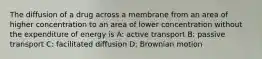 The diffusion of a drug across a membrane from an area of higher concentration to an area of lower concentration without the expenditure of energy is A: active transport B: passive transport C: facilitated diffusion D: Brownian motion