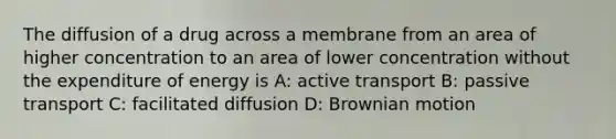 The diffusion of a drug across a membrane from an area of higher concentration to an area of lower concentration without the expenditure of energy is A: active transport B: passive transport C: facilitated diffusion D: Brownian motion