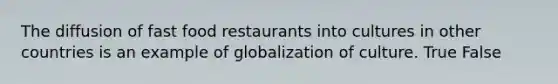 The diffusion of fast food restaurants into cultures in other countries is an example of globalization of culture. True False