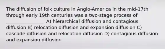 The diffusion of folk culture in Anglo-America in the mid-17th through early 19th centuries was a two-stage process of ________________. A) hierarchical diffusion and contagious diffusion B) relocation diffusion and expansion diffusion C) cascade diffusion and relocation diffusion D) contagious diffusion and expansion diffusion