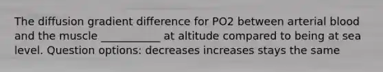 The diffusion gradient difference for PO2 between arterial blood and the muscle ___________ at altitude compared to being at sea level. Question options: decreases increases stays the same