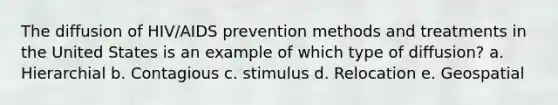 The diffusion of HIV/AIDS prevention methods and treatments in the United States is an example of which type of diffusion? a. Hierarchial b. Contagious c. stimulus d. Relocation e. Geospatial