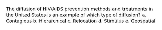 The diffusion of HIV/AIDS prevention methods and treatments in the United States is an example of which type of diffusion? a. Contagious b. Hierarchical c. Relocation d. Stimulus e. Geospatial