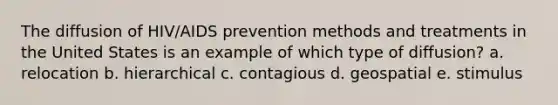 The diffusion of HIV/AIDS prevention methods and treatments in the United States is an example of which type of diffusion? a. relocation b. hierarchical c. contagious d. geospatial e. stimulus