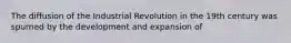 The diffusion of the Industrial Revolution in the 19th century was spurned by the development and expansion of