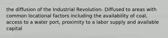 the diffusion of the Industrial Revolution- Diffused to areas with common locational factors including the availability of coal, access to a water port, proximity to a labor supply and available capital