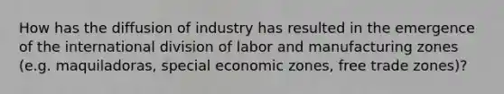 How has the diffusion of industry has resulted in the emergence of the international division of labor and manufacturing zones (e.g. maquiladoras, special economic zones, free trade zones)?