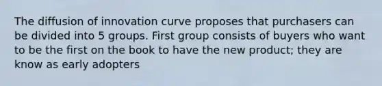 The diffusion of innovation curve proposes that purchasers can be divided into 5 groups. First group consists of buyers who want to be the first on the book to have the new product; they are know as early adopters