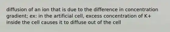 diffusion of an ion that is due to the difference in concentration gradient; ex: in the artificial cell, excess concentration of K+ inside the cell causes it to diffuse out of the cell