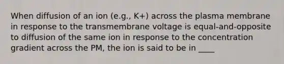 When diffusion of an ion (e.g., K+) across the plasma membrane in response to the transmembrane voltage is equal-and-opposite to diffusion of the same ion in response to the concentration gradient across the PM, the ion is said to be in ____