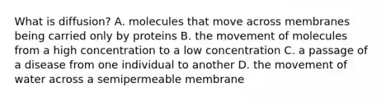 What is​ diffusion? A. molecules that move across membranes being carried only by proteins B. the movement of molecules from a high concentration to a low concentration C. a passage of a disease from one individual to another D. the movement of water across a semipermeable membrane