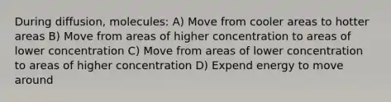 During diffusion, molecules: A) Move from cooler areas to hotter areas B) Move from areas of higher concentration to areas of lower concentration C) Move from areas of lower concentration to areas of higher concentration D) Expend energy to move around