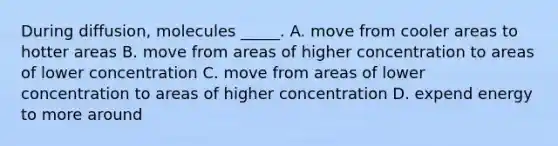 During diffusion, molecules _____. A. move from cooler areas to hotter areas B. move from areas of higher concentration to areas of lower concentration C. move from areas of lower concentration to areas of higher concentration D. expend energy to more around