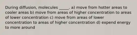 During diffusion, molecules _____. a) move from hotter areas to cooler areas b) move from areas of higher concentration to areas of lower concentration c) move from areas of lower concentration to areas of higher concentration d) expend energy to more around