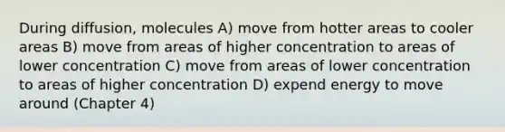 During diffusion, molecules A) move from hotter areas to cooler areas B) move from areas of higher concentration to areas of lower concentration C) move from areas of lower concentration to areas of higher concentration D) expend energy to move around (Chapter 4)