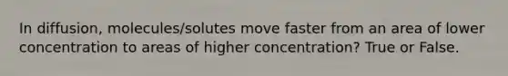 In diffusion, molecules/solutes move faster from an area of lower concentration to areas of higher concentration? True or False.