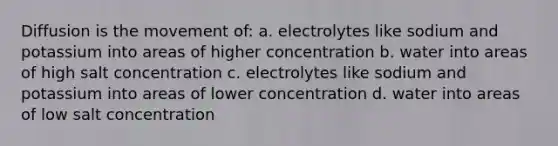 Diffusion is the movement of: a. electrolytes like sodium and potassium into areas of higher concentration b. water into areas of high salt concentration c. electrolytes like sodium and potassium into areas of lower concentration d. water into areas of low salt concentration