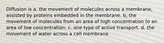 Diffusion is a. the movement of molecules across a membrane, assisted by proteins embedded in the membrane. b. the movement of molecules from an area of high concentration to an area of low concentration. c. one type of active transport. d. the movement of water across a cell membrane.