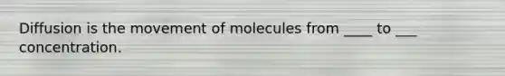 Diffusion is the movement of molecules from ____ to ___ concentration.