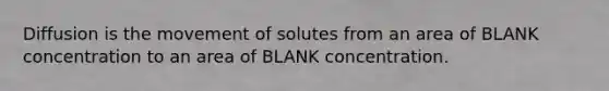 Diffusion is the movement of solutes from an area of BLANK concentration to an area of BLANK concentration.