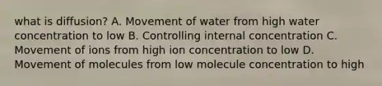 what is diffusion? A. Movement of water from high water concentration to low B. Controlling internal concentration C. Movement of ions from high ion concentration to low D. Movement of molecules from low molecule concentration to high