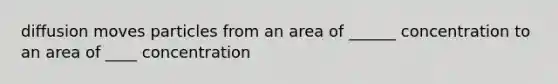 diffusion moves particles from an area of ______ concentration to an area of ____ concentration