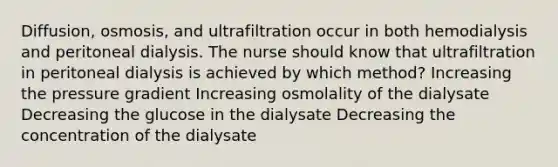 Diffusion, osmosis, and ultrafiltration occur in both hemodialysis and peritoneal dialysis. The nurse should know that ultrafiltration in peritoneal dialysis is achieved by which method? Increasing the pressure gradient Increasing osmolality of the dialysate Decreasing the glucose in the dialysate Decreasing the concentration of the dialysate