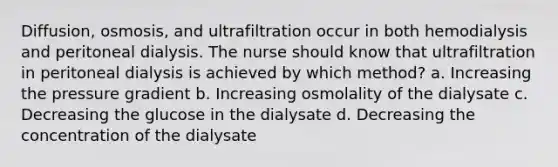 Diffusion, osmosis, and ultrafiltration occur in both hemodialysis and peritoneal dialysis. The nurse should know that ultrafiltration in peritoneal dialysis is achieved by which method? a. Increasing the pressure gradient b. Increasing osmolality of the dialysate c. Decreasing the glucose in the dialysate d. Decreasing the concentration of the dialysate