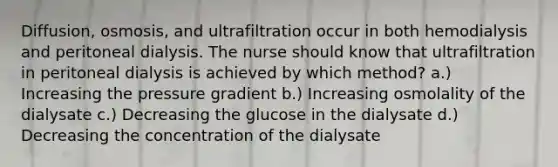 Diffusion, osmosis, and ultrafiltration occur in both hemodialysis and peritoneal dialysis. The nurse should know that ultrafiltration in peritoneal dialysis is achieved by which method? a.) Increasing the pressure gradient b.) Increasing osmolality of the dialysate c.) Decreasing the glucose in the dialysate d.) Decreasing the concentration of the dialysate