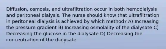 Diffusion, osmosis, and ultrafiltration occur in both hemodialysis and peritoneal dialysis. The nurse should know that ultrafiltration in peritoneal dialysis is achieved by which method? A) Increasing the pressure gradient B) Increasing osmolality of the dialysate C) Decreasing the glucose in the dialysate D) Decreasing the concentration of the dialysate