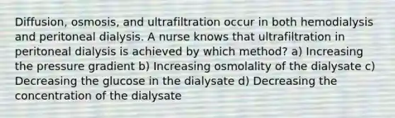 Diffusion, osmosis, and ultrafiltration occur in both hemodialysis and peritoneal dialysis. A nurse knows that ultrafiltration in peritoneal dialysis is achieved by which method? a) Increasing the pressure gradient b) Increasing osmolality of the dialysate c) Decreasing the glucose in the dialysate d) Decreasing the concentration of the dialysate