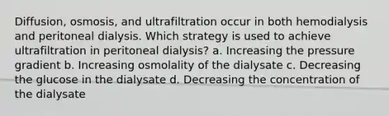 Diffusion, osmosis, and ultrafiltration occur in both hemodialysis and peritoneal dialysis. Which strategy is used to achieve ultrafiltration in peritoneal dialysis? a. Increasing the pressure gradient b. Increasing osmolality of the dialysate c. Decreasing the glucose in the dialysate d. Decreasing the concentration of the dialysate